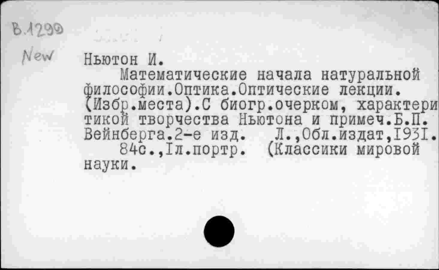 ﻿Ъ42ЭД>
Ньютон И.
Математические начала натуральной философии.Оптика.Оптические лекции. (Избр.места).С биогр.очерком, характери тикой творчества Ньютона и примеч.Б.П. Вейнберга.2-е изд. Л.,0бл.издат,1931.
84с.,1л.портр. (Классики мировой науки.